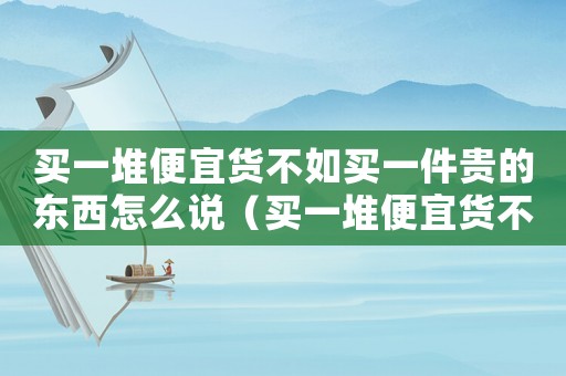 買一堆便宜貨不如買一件貴的東西怎么說(shuō)（買一堆便宜貨不如買一件貴的東西）