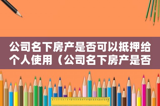公司名下房產(chǎn)是否可以抵押給個(gè)人使用（公司名下房產(chǎn)是否可以抵押給個(gè)人）