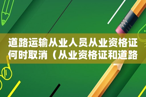 道路運(yùn)輸從業(yè)人員從業(yè)資格證何時(shí)取消（從業(yè)資格證和道路運(yùn)輸證什么時(shí)候取消）