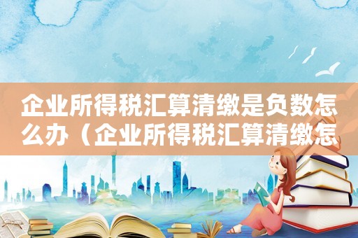 企業(yè)所得稅匯算清繳是負(fù)數(shù)怎么辦（企業(yè)所得稅匯算清繳怎么做都是負(fù)數(shù)）