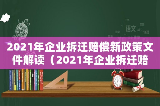 2021年企業(yè)拆遷賠償新政策文件解讀（2021年企業(yè)拆遷賠償新政策文件）