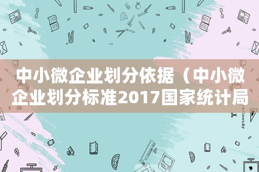 中小微企業(yè)劃分依據(jù)（中小微企業(yè)劃分標準2017國家統(tǒng)計局）