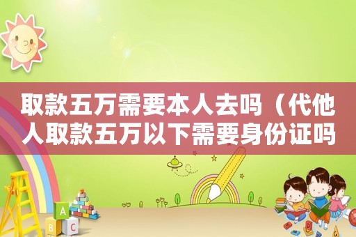 取款五萬(wàn)需要本人去嗎（代他人取款五萬(wàn)以下需要身份證嗎）