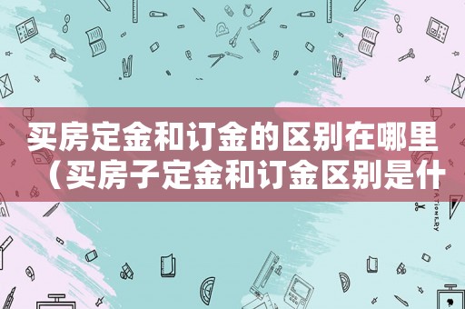 買房定金和訂金的區(qū)別在哪里（買房子定金和訂金區(qū)別是什么意思）