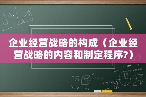 企業(yè)經(jīng)營戰(zhàn)略的構(gòu)成（企業(yè)經(jīng)營戰(zhàn)略的內(nèi)容和制定程序?）