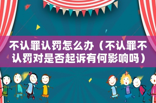 不認(rèn)罪認(rèn)罰怎么辦（不認(rèn)罪不認(rèn)罰對(duì)是否起訴有何影響嗎）