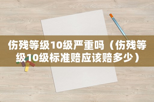 傷殘等級10級嚴(yán)重嗎（傷殘等級10級標(biāo)準(zhǔn)賠應(yīng)該賠多少）