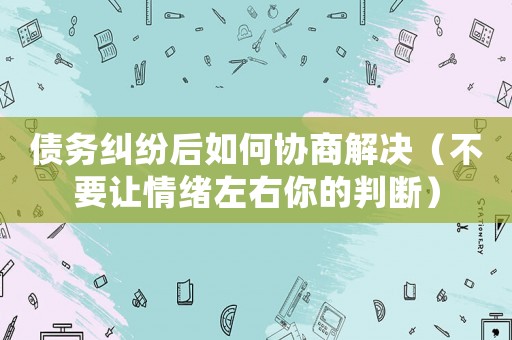 債務(wù)糾紛后如何協(xié)商解決（不要讓情緒左右你的判斷）