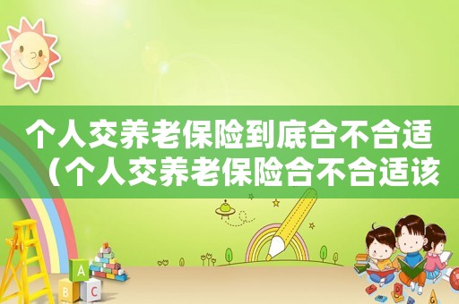 個(gè)人交養(yǎng)老保險(xiǎn)到底合不合適（個(gè)人交養(yǎng)老保險(xiǎn)合不合適該不該交）
