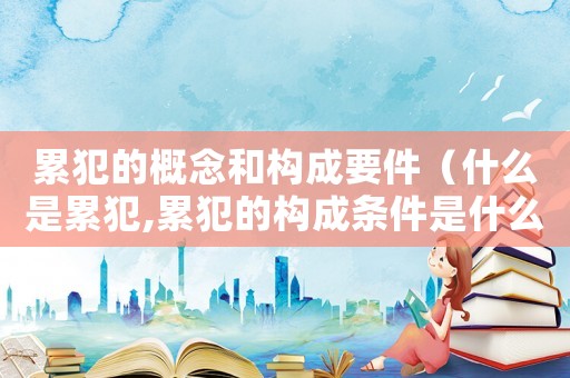累犯的概念和構(gòu)成要件（什么是累犯,累犯的構(gòu)成條件是什么?）