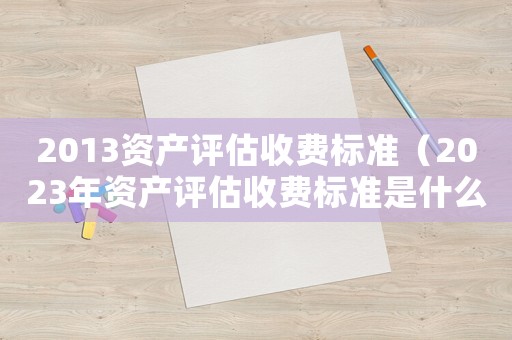 2013資產(chǎn)評估收費標準（2023年資產(chǎn)評估收費標準是什么）
