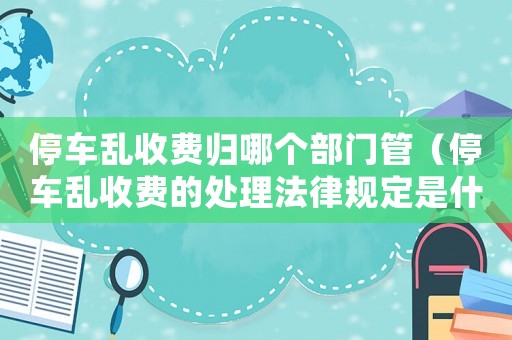 停車亂收費(fèi)歸哪個(gè)部門管（停車亂收費(fèi)的處理法律規(guī)定是什么意思）