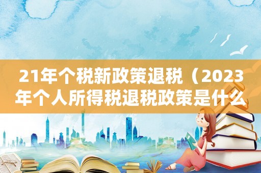 21年個(gè)稅新政策退稅（2023年個(gè)人所得稅退稅政策是什么）