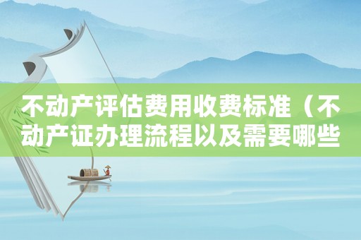 不動(dòng)產(chǎn)評(píng)估費(fèi)用收費(fèi)標(biāo)準(zhǔn)（不動(dòng)產(chǎn)證辦理流程以及需要哪些資料）