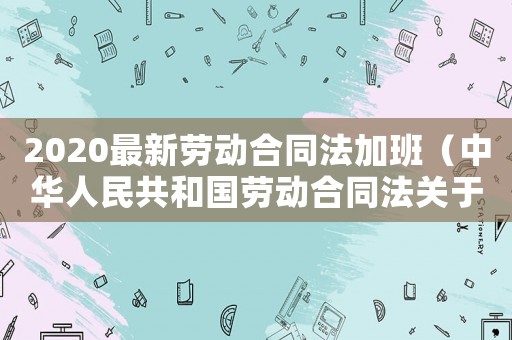 2020最新勞動合同法加班（中華人民共和國勞動合同法關(guān)于加班）