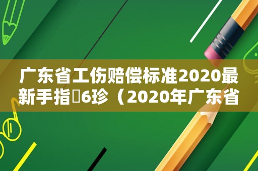 廣東省工傷賠償標(biāo)準(zhǔn)2020最新手指膖6珍（2020年廣東省工傷賠償標(biāo)準(zhǔn)一覽表）