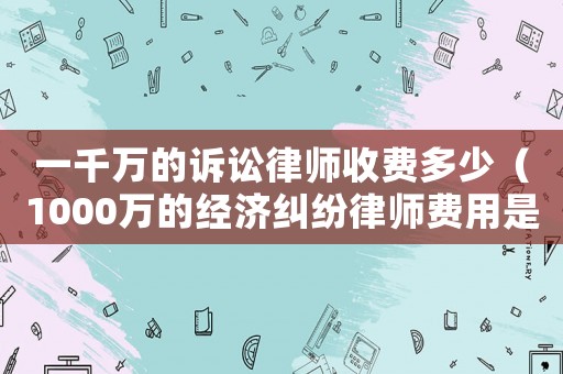 一千萬的訴訟律師收費多少（1000萬的經(jīng)濟糾紛律師費用是多少）