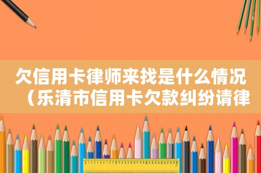 欠信用卡律師來找是什么情況（樂清市信用卡欠款糾紛請(qǐng)律師要多少錢）