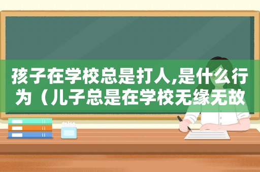 孩子在學(xué)校總是打人,是什么行為（兒子總是在學(xué)校無(wú)緣無(wú)故打人怎么辦）