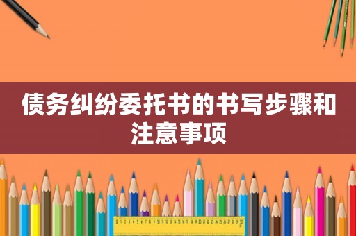 債務(wù)糾紛委托書(shū)的書(shū)寫(xiě)步驟和注意事項(xiàng)