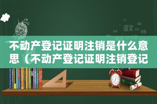 不動產(chǎn)登記證明注銷是什么意思（不動產(chǎn)登記證明注銷登記手續(xù)什么意思）