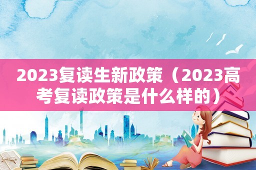 2023復(fù)讀生新政策（2023高考復(fù)讀政策是什么樣的）