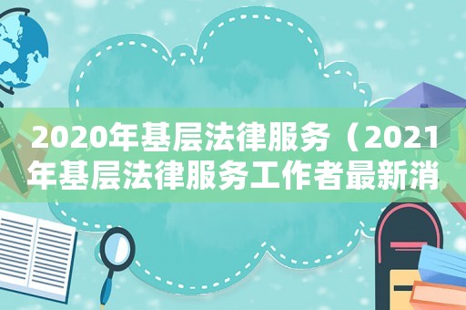 2020年基層法律服務（2021年基層法律服務工作者最新消息）