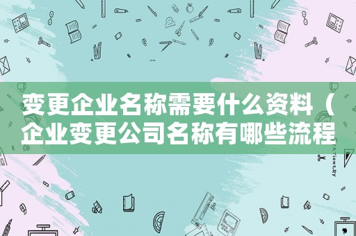 變更企業(yè)名稱需要什么資料（企業(yè)變更公司名稱有哪些流程和手續(xù)）