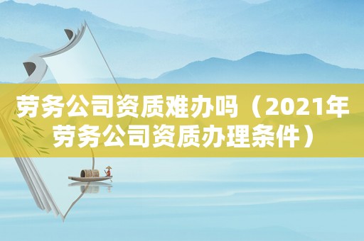 勞務(wù)公司資質(zhì)難辦嗎（2021年勞務(wù)公司資質(zhì)辦理?xiàng)l件）