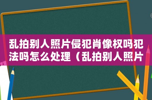 亂拍別人照片侵犯肖像權(quán)嗎犯法嗎怎么處理（亂拍別人照片侵犯肖像權(quán)嗎犯法嗎）