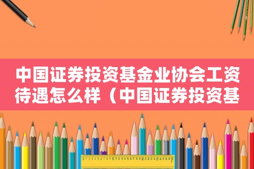中國證券投資基金業(yè)協(xié)會工資待遇怎么樣（中國證券投資基金業(yè)協(xié)會是什么級別單位）