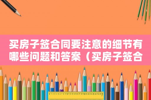 買房子簽合同要注意的細(xì)節(jié)有哪些問題和答案（買房子簽合同要注意的細(xì)節(jié)有哪些問題）