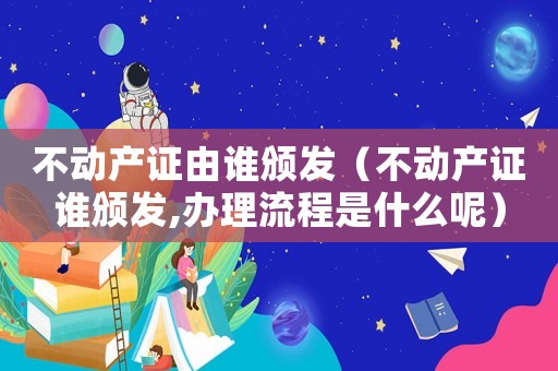 不動(dòng)產(chǎn)證由誰(shuí)頒發(fā)（不動(dòng)產(chǎn)證誰(shuí)頒發(fā),辦理流程是什么呢）