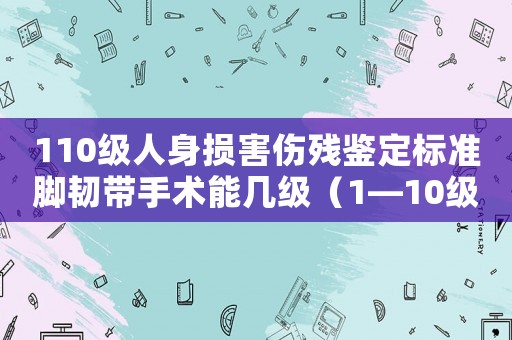 110級(jí)人身?yè)p害傷殘鑒定標(biāo)準(zhǔn)腳韌帶手術(shù)能幾級(jí)（1—10級(jí)人身?yè)p害傷殘鑒定標(biāo)準(zhǔn)）