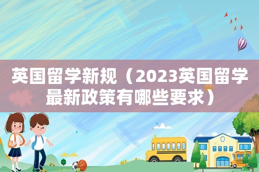 英國留學(xué)新規(guī)（2023英國留學(xué)最新政策有哪些要求）