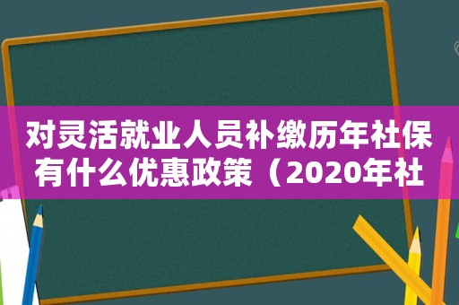 對(duì)靈活就業(yè)人員補(bǔ)繳歷年社保有什么優(yōu)惠政策（2020年社保補(bǔ)繳新政策靈活就業(yè)人員）