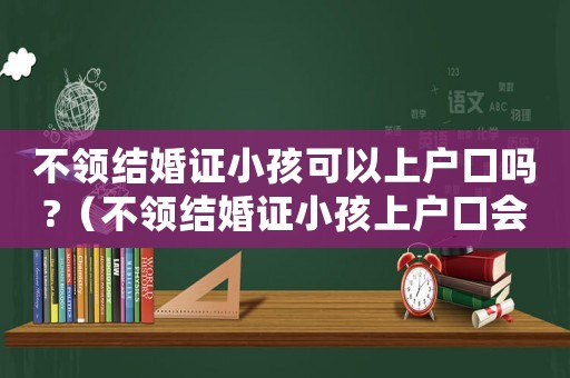不領(lǐng)結(jié)婚證小孩可以上戶口嗎?（不領(lǐng)結(jié)婚證小孩上戶口會罰多少錢）