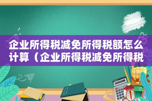 企業(yè)所得稅減免所得稅額怎么計算（企業(yè)所得稅減免所得稅額怎么算出來的）