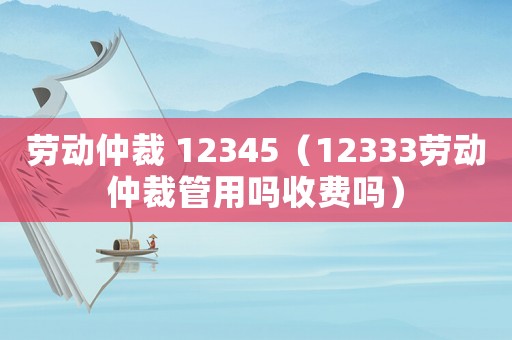勞動(dòng)仲裁 12345（12333勞動(dòng)仲裁管用嗎收費(fèi)嗎）