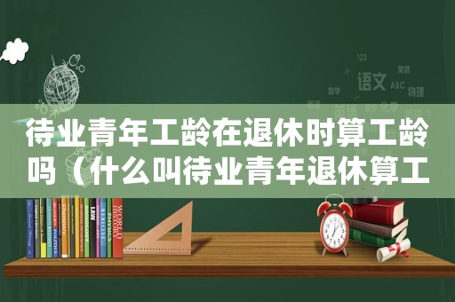 待業(yè)青年工齡在退休時(shí)算工齡嗎（什么叫待業(yè)青年退休算工齡工資嗎?）