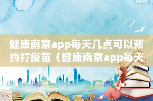 健康南京app每天幾點(diǎn)可以預(yù)約打疫苗（健康南京app每天幾點(diǎn)可以預(yù)約）
