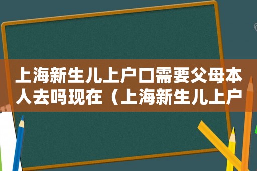 上海新生兒上戶口需要父母本人去嗎現(xiàn)在（上海新生兒上戶口需要父母本人去嗎）