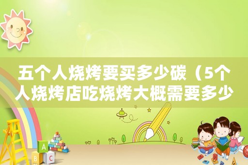 五個人燒烤要買多少碳（5個人燒烤店吃燒烤大概需要多少錢）
