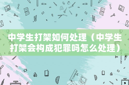 中學(xué)生打架如何處理（中學(xué)生打架會(huì)構(gòu)成犯罪嗎怎么處理）