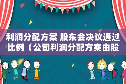 利潤分配方案 股東會(huì)決議通過比例（公司利潤分配方案由股東會(huì)決議公告）