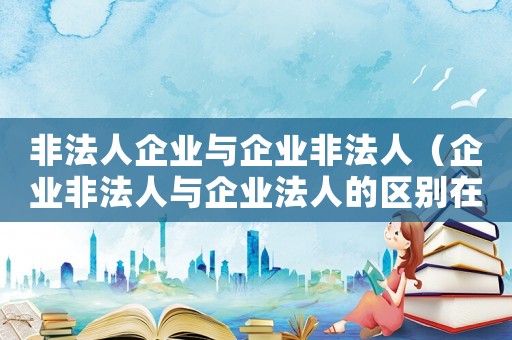 非法人企業(yè)與企業(yè)非法人（企業(yè)非法人與企業(yè)法人的區(qū)別在哪里）