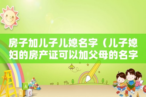 房子加兒子兒媳名字（兒子媳婦的房產(chǎn)證可以加父母的名字嗎）