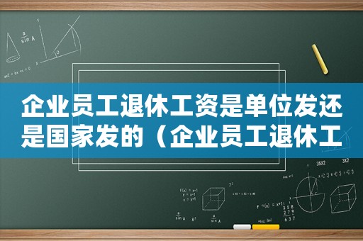 企業(yè)員工退休工資是單位發(fā)還是國家發(fā)的（企業(yè)員工退休工資是單位發(fā)還是國家發(fā)）