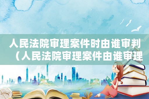 人民法院審理案件時由誰審判（人民法院審理案件由誰審理選擇題）