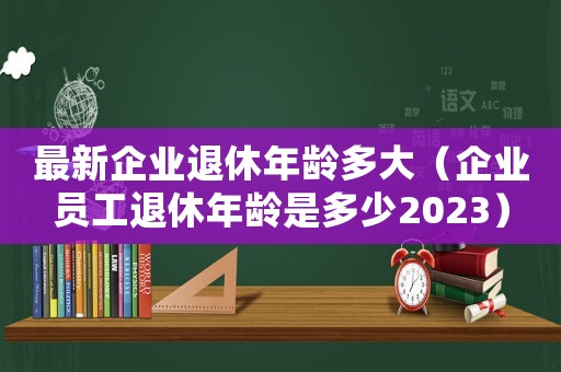最新企業(yè)退休年齡多大（企業(yè)員工退休年齡是多少2023）
